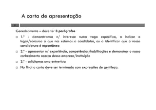 A carta de apresentação
11
Genericamente – deve ter 3 parágrafos
1.º - demonstramos n/ interesse numa vaga específica, a indicar o
lugar/concurso a que nos estamos a candidatar, ou a identificar que a nossa
candidatura é espontânea
2.º - apresentar n/ experiência, competências/habilitações e demonstrar o nosso
conhecimento acerca dessa empresa/instituição
3.º - solicitamos uma entrevista
No final a carta deve ser terminada com expressões de gentileza.
 