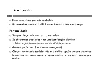 A entrevista
13
É nas entrevistas que tudo se decide
Se entrevista correr mal dificilmente ficaremos com o emprego
Pontualidade
Sempre chegar a horas para a entrevista
Se chegarmos atrasados – ter uma justificação plausível
Evitar: engarrafamento ou uma morada difícil de encontrar
deve-se pedir desculpa (mas sem exageros)
Chegar muito cedo também não é a melhor opção porque podemos
tornar-nos um peso para a recepcionista e parecer demasiado
ansioso
 