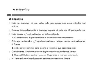 A entrevista
14
O encontro
Não se levantar c/ um salto qdo pensamos que entrevistador vai
entrar
Esperar tranquilamente e levantarmo-nos só qdo nos dirigem palavra
Não correr p/ entrevistador c/ mão esticada
O entrevistador é que deve tomar a iniciativa de nos cumprimentar
Qdo encaminhados p/ local entrevista – deixar passar entrevistador
à frente
a não ser que este nos abra a porta e faça sinal que podemos passar
Geralmente - indicam-nos um lugar onde nos podemos sentar
Na possibilidade de escolha - optar por 1 lugar onde se veja bem entrevistador
N1 entrevista – interlocutores sentam-se frente a frente
 