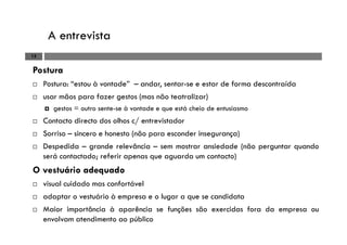 A entrevista
15
Postura
Postura: “estou à vontade” – andar, sentar-se e estar de forma descontraída
usar mãos para fazer gestos (mas não teatralizar)
gestos = outro sente-se à vontade e que está cheio de entusiasmo
Contacto directo dos olhos c/ entrevistador
Sorriso – sincero e honesto (não para esconder insegurança)
Despedida – grande relevância – sem mostrar ansiedade (não perguntar quando
será contactado; referir apenas que aguarda um contacto)
O vestuário adequado
visual cuidado mas confortável
adaptar o vestuário à empresa e o lugar a que se candidata
Maior importância à aparência se funções são exercidas fora da empresa ou
envolvam atendimento ao público
 