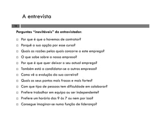 A entrevista
16
Perguntas “inevitáveis” do entrevistador:
Por que é que o havemos de contratar?
Porquê a sua opção por esse curso?
Quais as razões pelas quais concorre a este emprego?
O que sabe sobre a nossa empresa?
Por que é que quer deixar o seu actual emprego?
Também está a candidatar-se a outras empresas?
Como vê a evolução da sua carreira?
Quais os seus pontos mais fracos e mais fortes?
Com que tipo de pessoas tem dificuldade em colaborar?
Prefere trabalhar em equipa ou ser independente?
Prefere um horário das 9 às 7 ou nem por isso?
Consegue imaginar-se numa função de liderança?
 