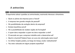 A entrevista
17
É importante colocar questões ao entrevistador, mostrando interesse e dinamismo:
Quais os planos da empresa para o futuro?
A empresa tem grande rotação de pessoal?
Há possibilidades de evolução dentro da empresa?
Existem benefícios extra?
Há a possibilidade de receber acções de formação?
A quem devo responder e quem me deve responder a mim?
O mercado em que a empresa trabalha está a desenvolver-se?
Qual é o horário? Poderei fazer um curso de valorização nesta área?
As minhas funções podem, ao longo do tempo, mudar radicalmente?
Vou estar colocado em algum projecto específico?
 