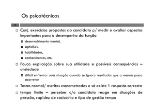Os psicotécnicos
18
Conj. exercícios propostos ao candidato p/ medir e avaliar aspectos
importantes para o desempenho da função
desenvolvimento mental,
aptidões,
habilidades,
conhecimentos, etc.
Pouca explicação sobre sua utilidade e possíveis consequências –
ansiedade
difícil enfrentar uma situação quando se ignora resultados que a mesma possa
acarretar
Testes normal/ escritos cronometrados e só existe 1 resposta correcta
tempo limite – perceber c/o candidato reage em situações de
pressão, rapidez de raciocínio e tipo de gestão tempo
 