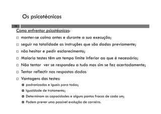Os psicotécnicos
19
Como enfrentar psicotécnicos:
manter-se calmo antes e durante a sua execução;
seguir na totalidade as instruções que são dadas previamente;
não hesitar e pedir esclarecimento;
Maioria testes têm um tempo limite inferior ao que é necessário;
Não tentar ver se respondeu a tudo mas sim se fez acertadamente;
Tentar reflectir nas respostas dadas
Vantagens dos testes:
padronizados e iguais para todos;
Igualdade de tratamento;
Determinam as capacidades e alguns pontos fracos de cada um;
Podem prever uma possível evolução de carreira.
 