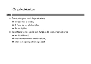 Os psicotécnicos
20
Desvantagens mais importantes:
ansiedade e a tensão;
O facto de ser eliminatórios;
Serem rígidos.
Resultado testes varia em função de inúmeros factores:
ter dormido mal,
não estar totalmente bem de saúde,
estar com algum problema pessoal.
 