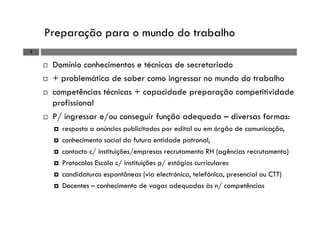 Preparação para o mundo do trabalho
3
Domínio conhecimentos e técnicas de secretariado
+ problemática de saber como ingressar no mundo do trabalho
competências técnicas + capacidade preparação competitividade
profissional
P/ ingressar e/ou conseguir função adequada – diversas formas:
resposta a anúncios publicitados por edital ou em órgão de comunicação,
conhecimento social da futura entidade patronal,
contacto c/ instituições/empresas recrutamento RH (agências recrutamento)
Protocolos Escola c/ instituições p/ estágios curriculares
candidaturas espontâneas (via electrónica, telefónica, presencial ou CTT)
Docentes – conhecimento de vagas adequadas às n/ competências
 