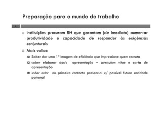 Preparação para o mundo do trabalho
4
Instituições procuram RH que garantam (de imediato) aumentar
produtividade e capacidade de responder às exigências
conjunturais
Mais valias:
Saber dar uma 1ª imagem de eficiência que impressione quem recruta
saber elaborar doc’s apresentação – curriculum vitae e carta de
apresentação
saber estar no primeiro contacto presencial c/ possível futura entidade
patronal
 