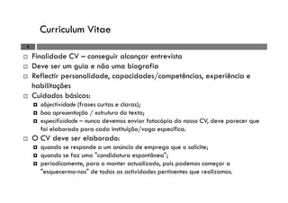 Curriculum Vitae
6
Finalidade CV – conseguir alcançar entrevista
Deve ser um guia e não uma biografia
Reflectir personalidade, capacidades/competências, experiência e
habilitações
Cuidados básicos:
objectividade (frases curtas e claras);
boa apresentação / estrutura do texto;
especificidade – nunca devemos enviar fotocópia do nosso CV, deve parecer que
foi elaborado para cada instituição/vaga específica.
O CV deve ser elaborado:
quando se responde a um anúncio de emprego que o solicite;
quando se faz uma "candidatura espontânea";
periodicamente, para o manter actualizado, pois podemos começar a
"esquecermo-nos" de todas as actividades pertinentes que realizamos.
 