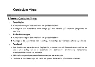 Curriculum Vitae
7
3 formas Curriculum Vitae:
1. Cronológico
Citação cronológica das empresas em que se trabalhou
Começa-se da experiência mais antiga p/ mais recente p/ valorizar progressão na
carreira
2. Anti – Cronológico
Citação cronológica das empresas em que se trabalhou
Começa-se da experiência mais recente p/ mais antiga p/ valorizar a última experiência
3. Funcional
Por domínios de experiência: as funções são apresentadas sob forma de sub – títulos e em
cada uma delas, faz-se a descrição das actividades profissionais, mencionando
eventualmente o nome da empresa.
Não utilizar quando se pretende omitir certa(s) experiência(s)
Também se utiliza este tipo nos casos em que há experiência profissional excessiva
 