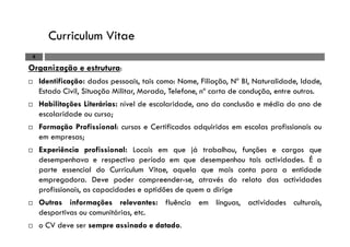 Curriculum Vitae
8
Organização e estrutura:
Identificação: dados pessoais, tais como: Nome, Filiação, Nº BI, Naturalidade, Idade,
Estado Civil, Situação Militar, Morada, Telefone, nº carta de condução, entre outros.
Habilitações Literárias: nível de escolaridade, ano da conclusão e média do ano de
escolaridade ou curso;
Formação Profissional: cursos e Certificados adquiridos em escolas profissionais ou
em empresas;
Experiência profissional: Locais em que já trabalhou, funções e cargos que
desempenhava e respectivo período em que desempenhou tais actividades. É a
parte essencial do Curriculum Vitae, aquela que mais conta para a entidade
empregadora. Deve poder compreender-se, através do relato das actividades
profissionais, as capacidades e aptidões de quem a dirige
Outras informações relevantes: fluência em línguas, actividades culturais,
desportivas ou comunitárias, etc.
o CV deve ser sempre assinado e datado.
 