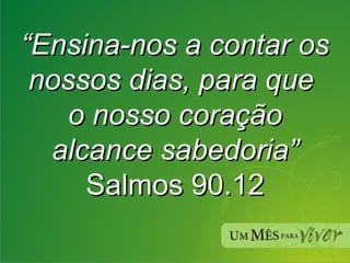 “ Ensina-nos a contar os nossos dias, para que  o nosso coração alcance sabedoria” Salmos 90.12 