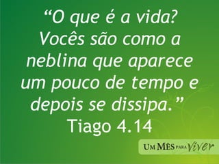 “ O que é a vida? Vocês são como a neblina que aparece um pouco de tempo e depois se dissipa.”  Tiago 4.14 