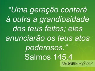 “ Uma geração contará à outra a grandiosidade dos teus feitos; eles anunciarão os teus atos poderosos.”   Salmos 145.4 