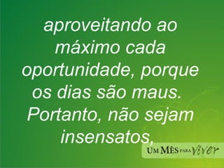 aproveitando ao máximo cada oportunidade, porque os dias são maus. Portanto, não sejam insensatos,  