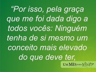 “ Por isso, pela graça que me foi dada digo a todos vocês: Ninguém tenha de si mesmo um conceito mais elevado do que deve ter, 