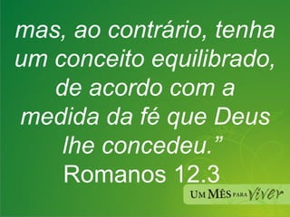 mas, ao contrário, tenha um conceito equilibrado, de acordo com a medida da fé que Deus lhe concedeu.”  Romanos 12.3   