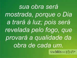sua obra será mostrada, porque o Dia a trará à luz; pois será revelada pelo fogo, que provará a qualidade da obra de cada um. 