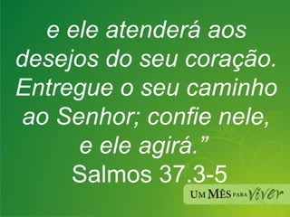 e ele atenderá aos desejos do seu coração. Entregue o seu caminho ao Senhor; confie nele, e ele agirá.”    Salmos 37.3-5 