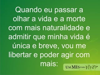 Quando eu passar a olhar a vida e a morte com mais naturalidade e admitir que minha vida é única e breve, vou me libertar e poder agir com mais: 