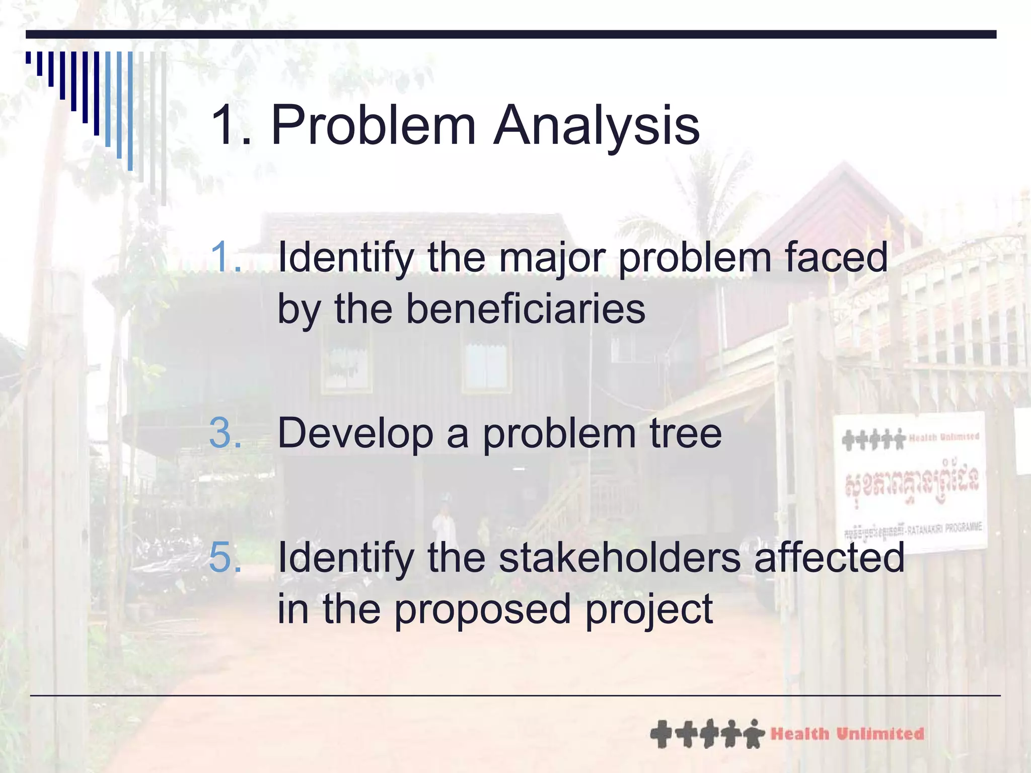 1. P r o b l e m Analysis Identify the major problem faced by the beneficiaries  Develop a problem tree  Identify the stakeholders affected in the proposed project 