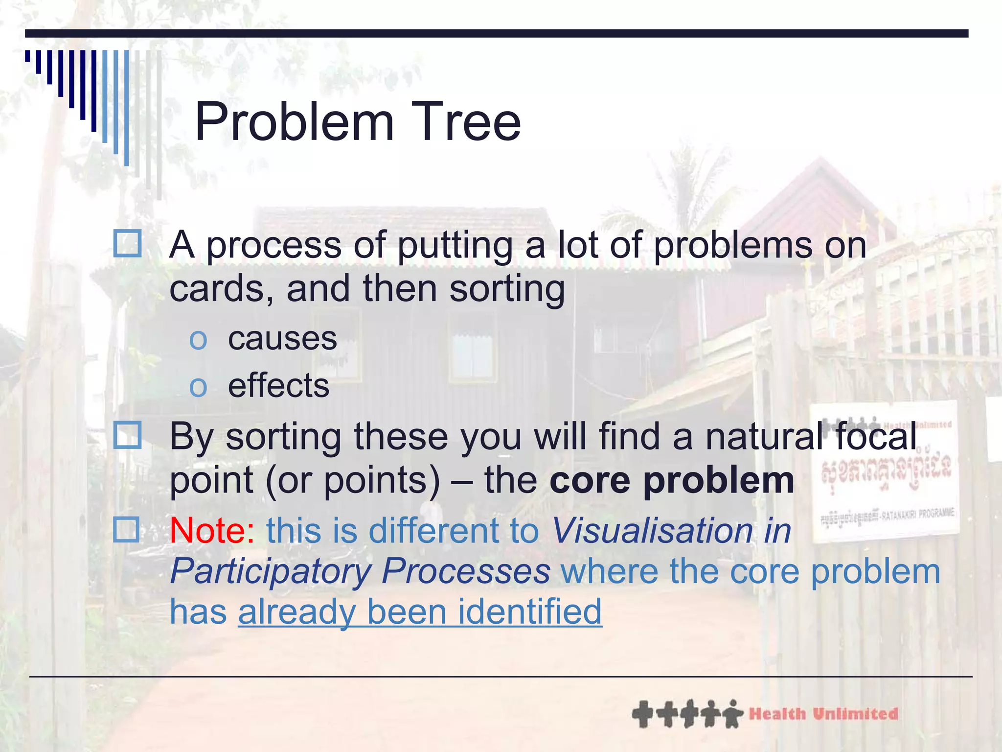 Problem Tree A process of putting a lot of problems on cards, and then sorting causes effects By sorting these you will find a natural focal point (or points) – the  core problem Note:   this is different to  Visualisation in Participatory Processes  where the core problem has  already been identified 