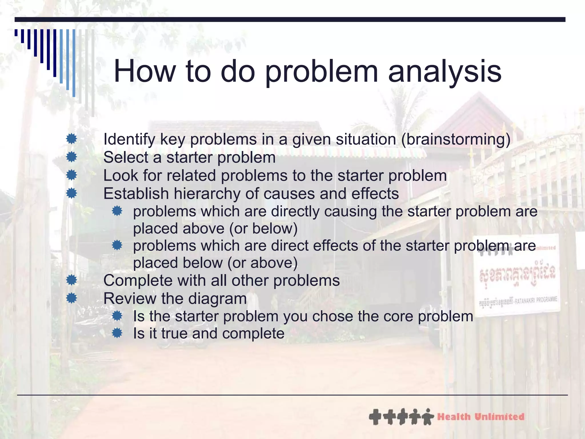 How to do problem analysis Identify key problems in a given situation (brainstorming) Select a starter problem Look for related problems to the starter problem Establish hierarchy of causes and effects problems which are directly causing the starter problem are placed above (or below) problems which are direct effects of the starter problem are placed below (or above) Complete with all other problems Review the diagram  Is the starter problem you chose the core problem Is it true and complete 