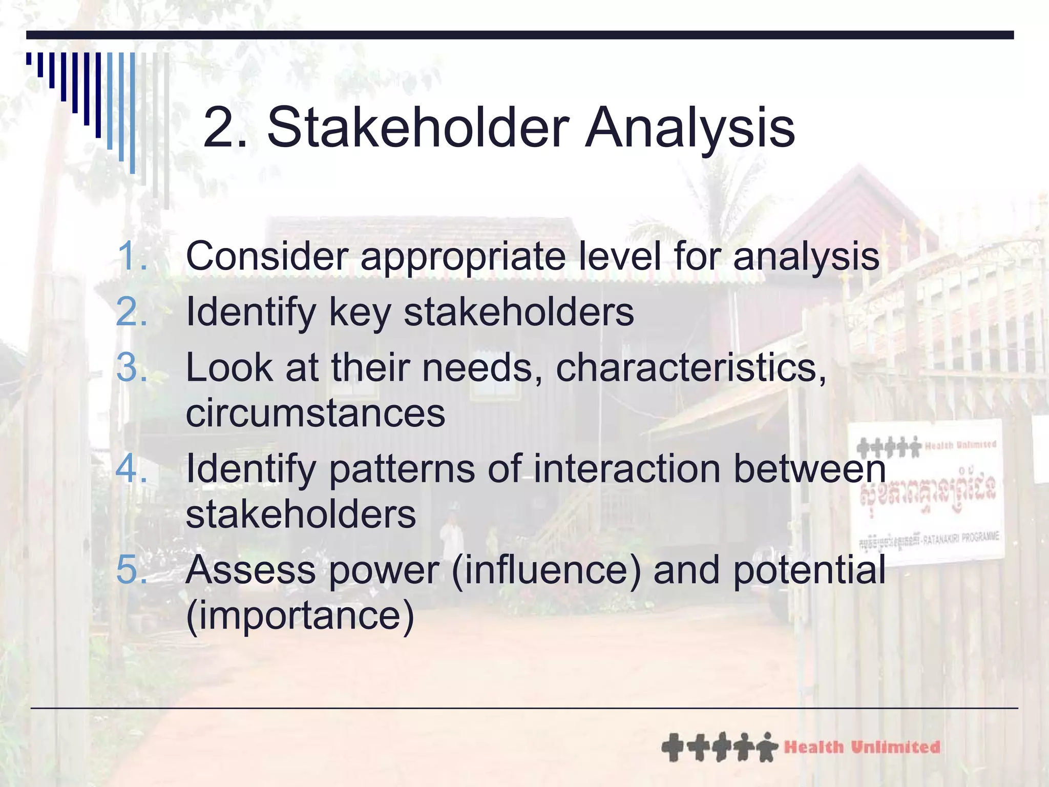 2. Stakeholder Analysis Consider appropriate level for analysis Identify key stakeholders Look at their needs, characteristics, circumstances Identify patterns of interaction between stakeholders Assess power (influence) and potential (importance) 