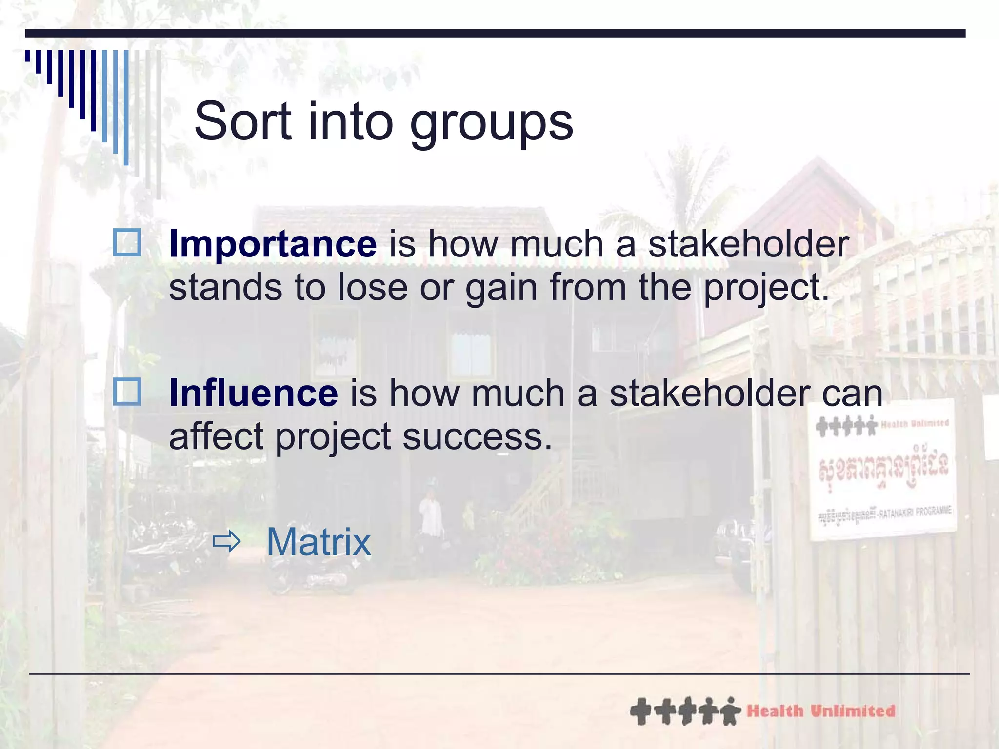 Sort into groups Importance  is how much a stakeholder stands to lose or gain from the project.  Influence  is how much a stakeholder can affect project success.    Matrix 