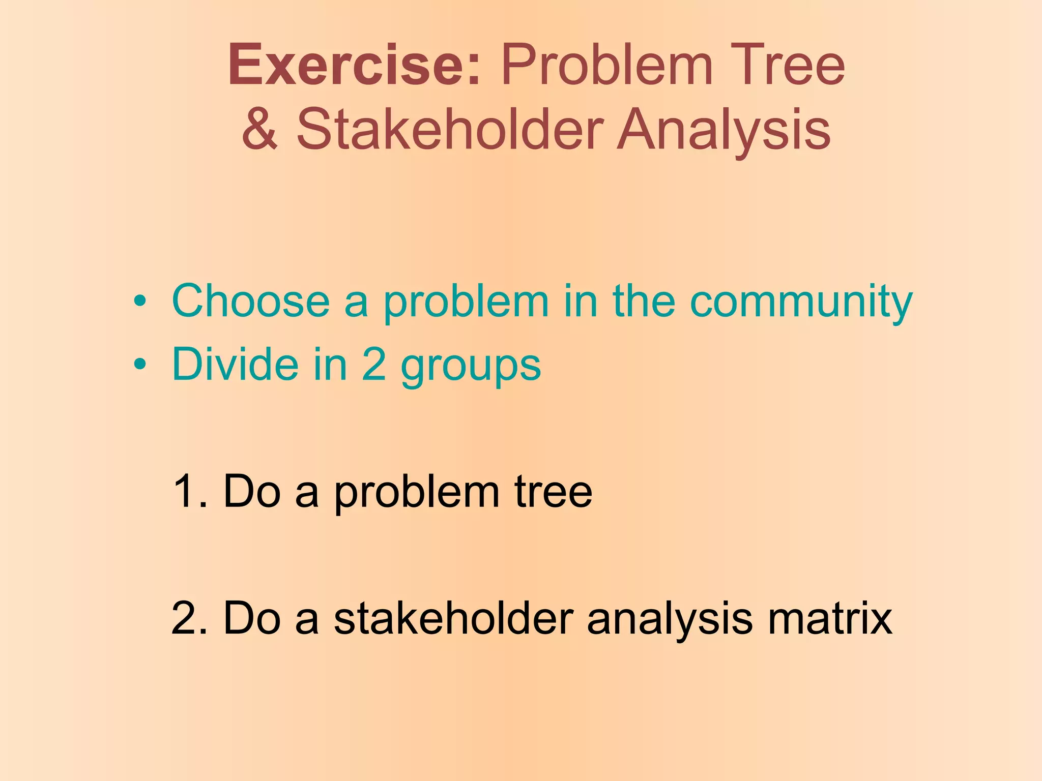 Exercise:   Problem Tree & Stakeholder Analysis Choose a problem in the community Divide in 2 groups 1. Do a problem tree 2. Do a stakeholder analysis matrix 