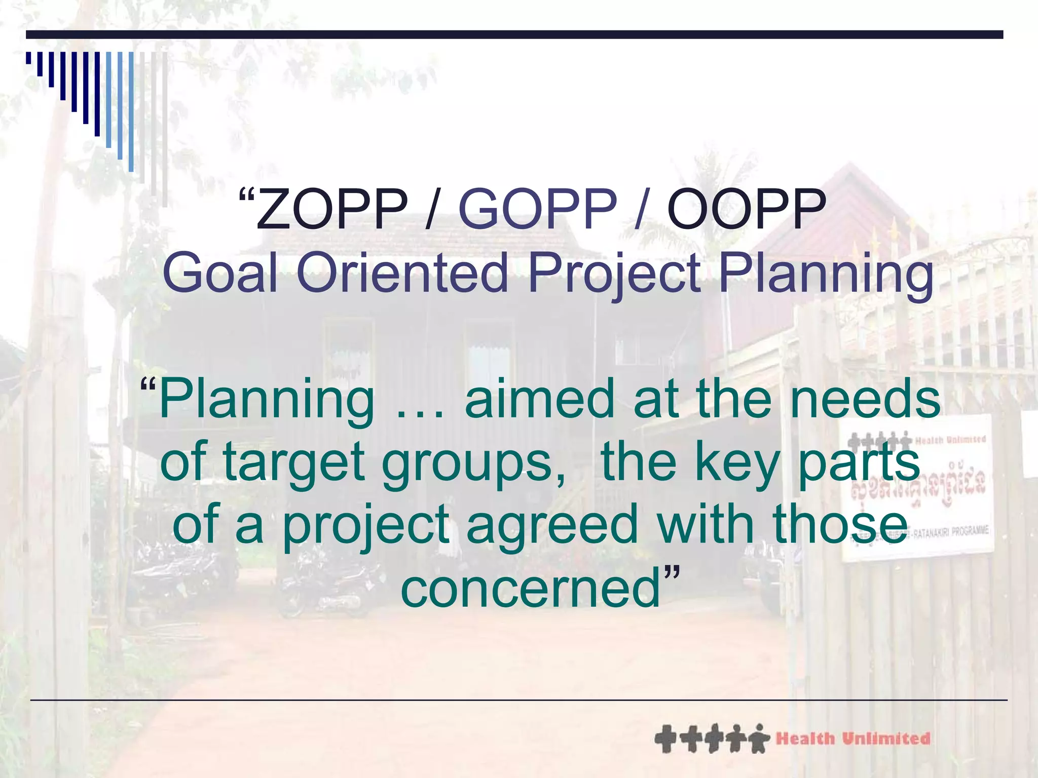 “ ZOPP /  GOPP /  OOPP    Goal Oriented Project Planning “ Planning … aimed at the needs of target groups,  the key parts of a project agreed with those concerned ” 