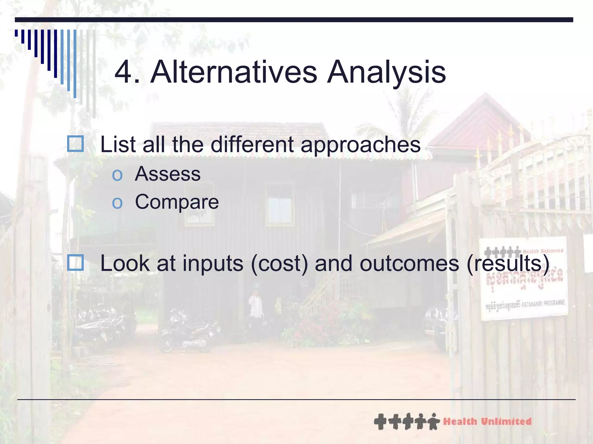 4. Alternatives Analysis List all the different approaches Assess Compare Look at inputs (cost) and outcomes (results) 