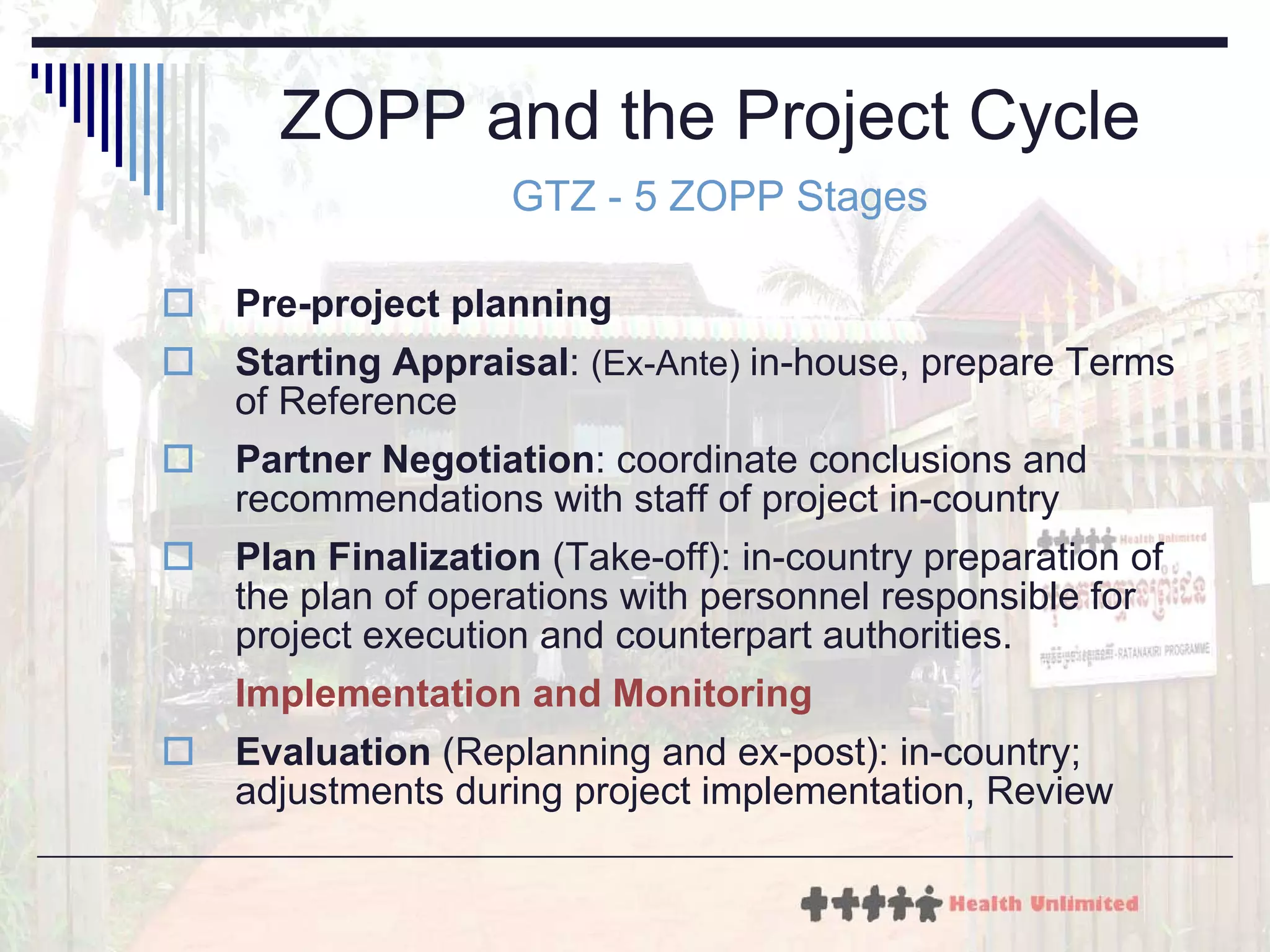ZOPP and the Project Cycle  GTZ - 5 ZOPP Stages Pre-project planning Starting Appraisal :  (Ex-Ante)   in-house, prepare Terms of Reference  Partner Negotiation :  coordinate conclusions and recommendations with staff of project in-country  Plan Finalization  ( Take-off): in-country preparation of the plan of operations with personnel responsible for project execution and counterpart authorities.  Implementation and Monitoring Evaluation  ( Replanning and ex-post): in-country; adjustments during project implementation, Review 