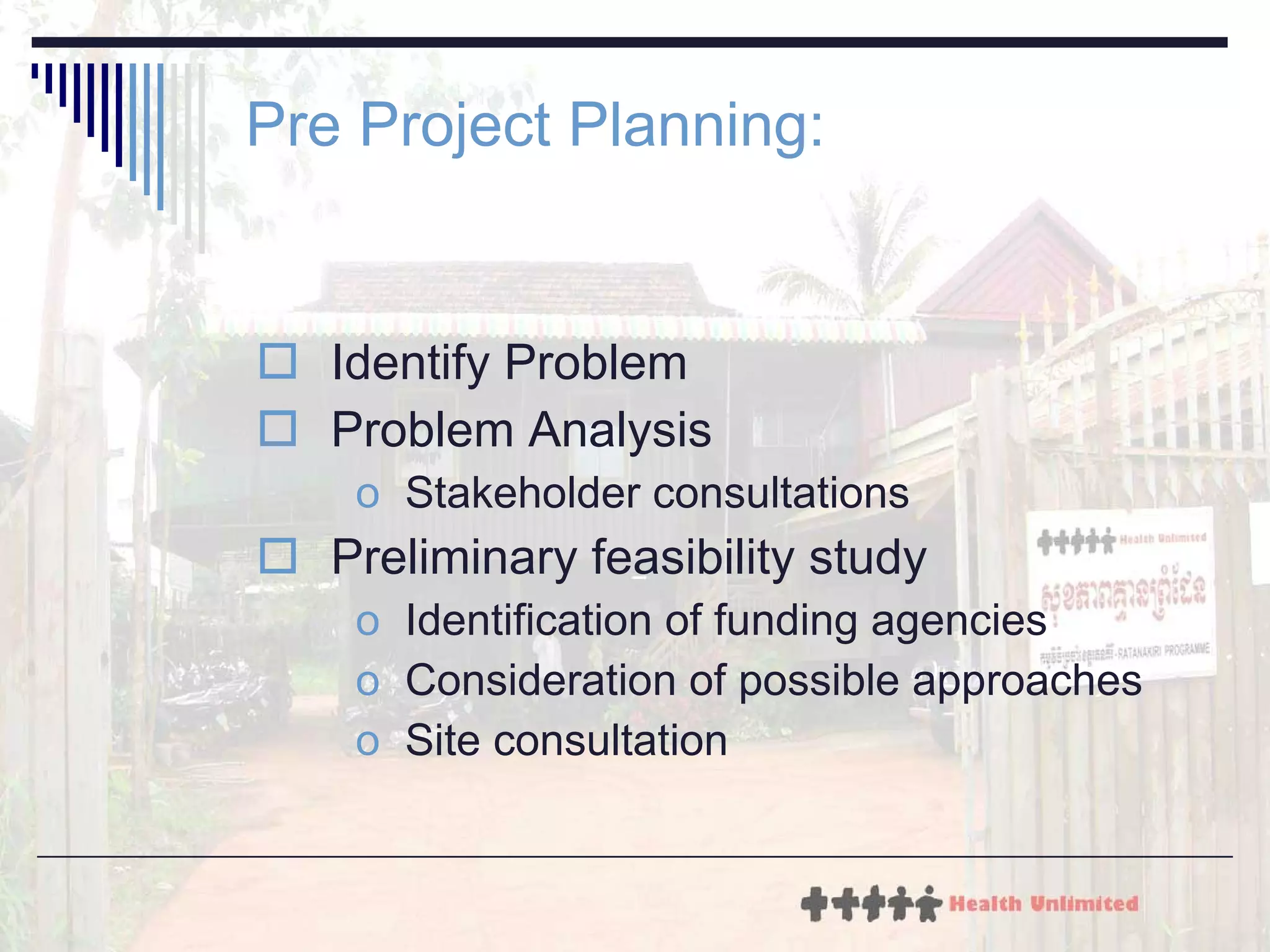 Pre Project Planning: Identify Problem Problem Analysis Stakeholder consultations Preliminary feasibility study Identification of funding agencies Consideration of possible approaches Site consultation 