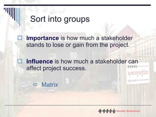 Sort into groups Importance  is how much a stakeholder stands to lose or gain from the project.  Influence  is how much a stakeholder can affect project success.    Matrix 