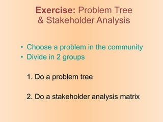 Exercise:   Problem Tree & Stakeholder Analysis Choose a problem in the community Divide in 2 groups 1. Do a problem tree 2. Do a stakeholder analysis matrix 