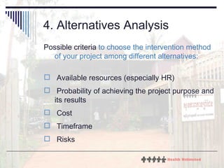 4. Alternatives Analysis Possible criteria  to choose the intervention method of your project among different alternatives: Available resources (especially HR) Probability of achieving the project purpose and its results Cost Timeframe Risks 
