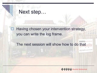 Next step… Having chosen your intervention strategy, you can write the log frame. The next session will show how to do that 