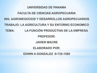 UNIVERSIDAD DE PANAMA
FACULTA DE CIENCIAS AGROPECUARIA
ING. AGRONEGOCIOS Y DESARROLLOS AGROPECUARIOS
TRABAJO: LA AGRICULTURA Y SU ENTORNO ECONOMICO
TEMA: LA FUNCIÓN PRODUCTIVA DE LA EMPRESA
PROFESOR:
JAVIER MACRE
ELABORADO POR:
EDWIN A GONZALEZ -9-735-1580
 