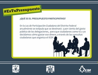 ¿QUÉ ES EL PRESUPUESTO PARTICIPATIVO?
En la Ley de Participación Ciudadana del Distrito Federal
anualmente se estipula que se destinará 3 por ciento del gasto
público de las delegaciones, para que ciudadanos como tú y yo
decidamos cómo gastar ese dinero, a través de las consultas
ciudadanas que organiza el IEDF.
 