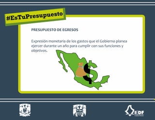 PRESUPUESTO DE EGRESOS
Expresión monetaria de los gastos que el Gobierno planea
ejercer durante un año para cumplir con sus funciones y
objetivos.
 
