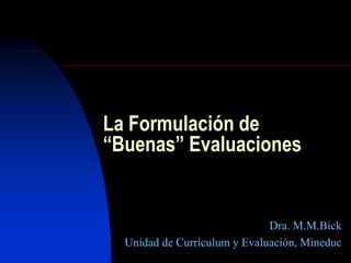 La Formulación de
“Buenas” Evaluaciones
Dra. M.M.Bick
Unidad de Currículum y Evaluación, Mineduc
 