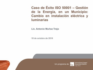 Caso de Éxito ISO 50001 – Gestión
de la Energía, en un Municipio:
Cambio en instalación eléctrica y
luminarias
Lic. Antonio Muñoz Trejo
18 de octubre de 2016
 