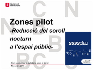 Zones pilot
-Reducció del soroll
nocturn
a l’espai públic-
Com sensiblilitzar la ciutadania sobre el Soroll
Novembre 2014
 