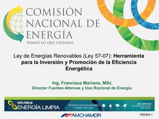 Ley de Energías Renovables (Ley 57-07): Herramienta
para la Inversión y Promoción de la Eficiencia
Energética
Ing. Francisco Mariano, MSc
Director Fuentes Alternas y Uso Racional de Energía
PÁGINA 1
 