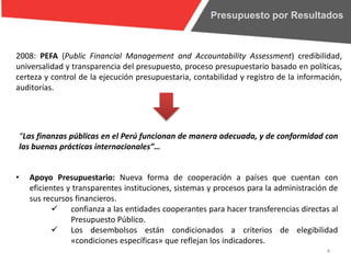 Presupuesto por Resultados
4
2008: PEFA (Public Financial Management and Accountability Assessment) credibilidad,
universalidad y transparencia del presupuesto, proceso presupuestario basado en políticas,
certeza y control de la ejecución presupuestaria, contabilidad y registro de la información,
auditorías.
“Las finanzas públicas en el Perú funcionan de manera adecuada, y de conformidad con
las buenas prácticas internacionales”…
• Apoyo Presupuestario: Nueva forma de cooperación a países que cuentan con
eficientes y transparentes instituciones, sistemas y procesos para la administración de
sus recursos financieros.
 confianza a las entidades cooperantes para hacer transferencias directas al
Presupuesto Público.
 Los desembolsos están condicionados a criterios de elegibilidad
«condiciones específicas» que reflejan los indicadores.
 