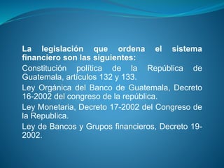 La legislación que ordena el sistema
financiero son las siguientes:
Constitución política de la República de
Guatemala, artículos 132 y 133.
Ley Orgánica del Banco de Guatemala, Decreto
16-2002 del congreso de la república.
Ley Monetaria, Decreto 17-2002 del Congreso de
la Republica.
Ley de Bancos y Grupos financieros, Decreto 19-
2002.
 