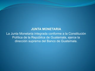 JUNTA MONETARIA
La Junta Monetaria integrada conforme a la Constitución
Política de la República de Guatemala, ejerce la
dirección suprema del Banco de Guatemala.
 