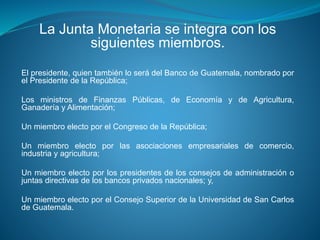 La Junta Monetaria se integra con los
siguientes miembros.
El presidente, quien también lo será del Banco de Guatemala, nombrado por
el Presidente de la República;
Los ministros de Finanzas Públicas, de Economía y de Agricultura,
Ganadería y Alimentación;
Un miembro electo por el Congreso de la República;
Un miembro electo por las asociaciones empresariales de comercio,
industria y agricultura;
Un miembro electo por los presidentes de los consejos de administración o
juntas directivas de los bancos privados nacionales; y,
Un miembro electo por el Consejo Superior de la Universidad de San Carlos
de Guatemala.
 