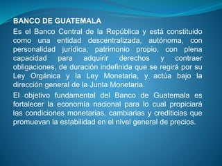 BANCO DE GUATEMALA
Es el Banco Central de la República y está constituido
como una entidad descentralizada, autónoma, con
personalidad jurídica, patrimonio propio, con plena
capacidad para adquirir derechos y contraer
obligaciones, de duración indefinida que se regirá por su
Ley Orgánica y la Ley Monetaria, y actúa bajo la
dirección general de la Junta Monetaria.
El objetivo fundamental del Banco de Guatemala es
fortalecer la economía nacional para lo cual propiciará
las condiciones monetarias, cambiarias y crediticias que
promuevan la estabilidad en el nivel general de precios.
 