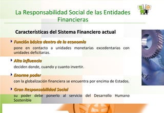 La Responsabilidad Social de las Entidades
Financieras
Características del Sistema Financiero actualCaracterísticas del Sistema Financiero actual
Función básica dentro de la economíaFunción básica dentro de la economía
pone en contacto a unidades monetarias excedentarias con
unidades deficitarias.
Alta influenciaAlta influencia
deciden donde, cuando y cuanto invertir.
Enorme poderEnorme poder
con la globalización financiera se encuentra por encima de Estados.
Gran Responsabilidad SocialGran Responsabilidad Social
su poder debe ponerlo al servicio del Desarrollo Humano
Sostenible
 